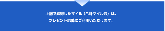 上記で獲得したマイル（合計マイル数）は、プレゼント応募にご利用いただけます。