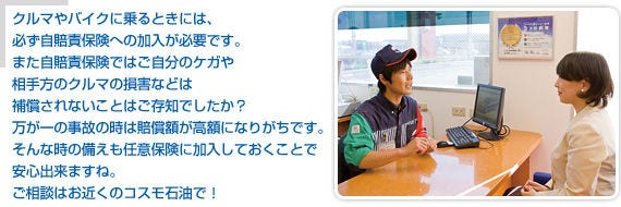 クルマやバイクに乗るときは、必ず自賠責保険への加入が必要です。また、自賠責保険ではご自分のケガや相手方のクルマの損害などは補償されないことはご存知でしたか？万が一の事故のときは賠償額が高額になりがちです。そんな時の備えも任意保険に加入しておくことで安心できますね。ご相談はお近くのコスモ石油で！