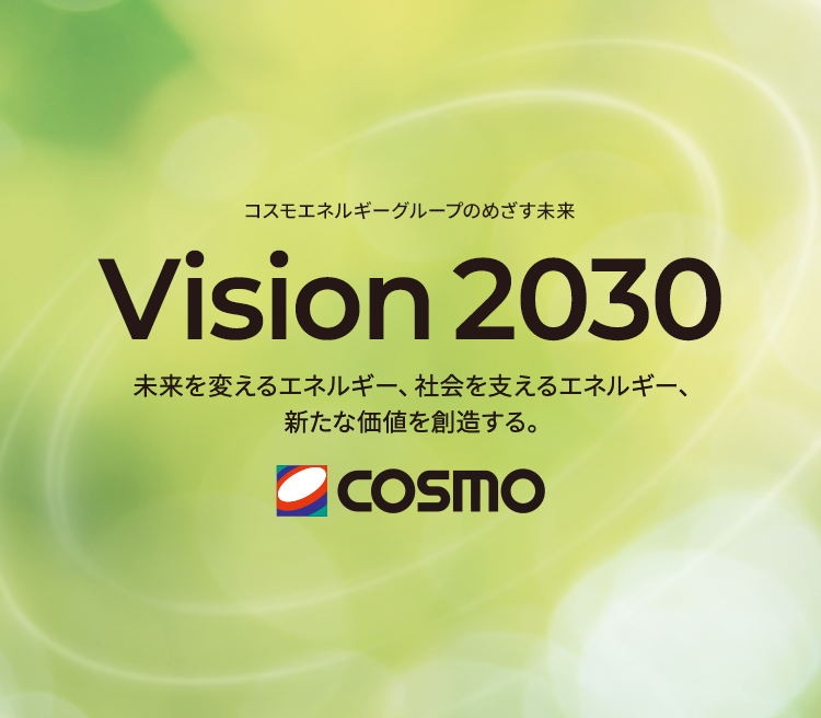 コスモエネルギーグループのめざす未来 Vision 2030 未来を支えるエネルギー、社会を変えるエネルギー、新たな価値を創造する。