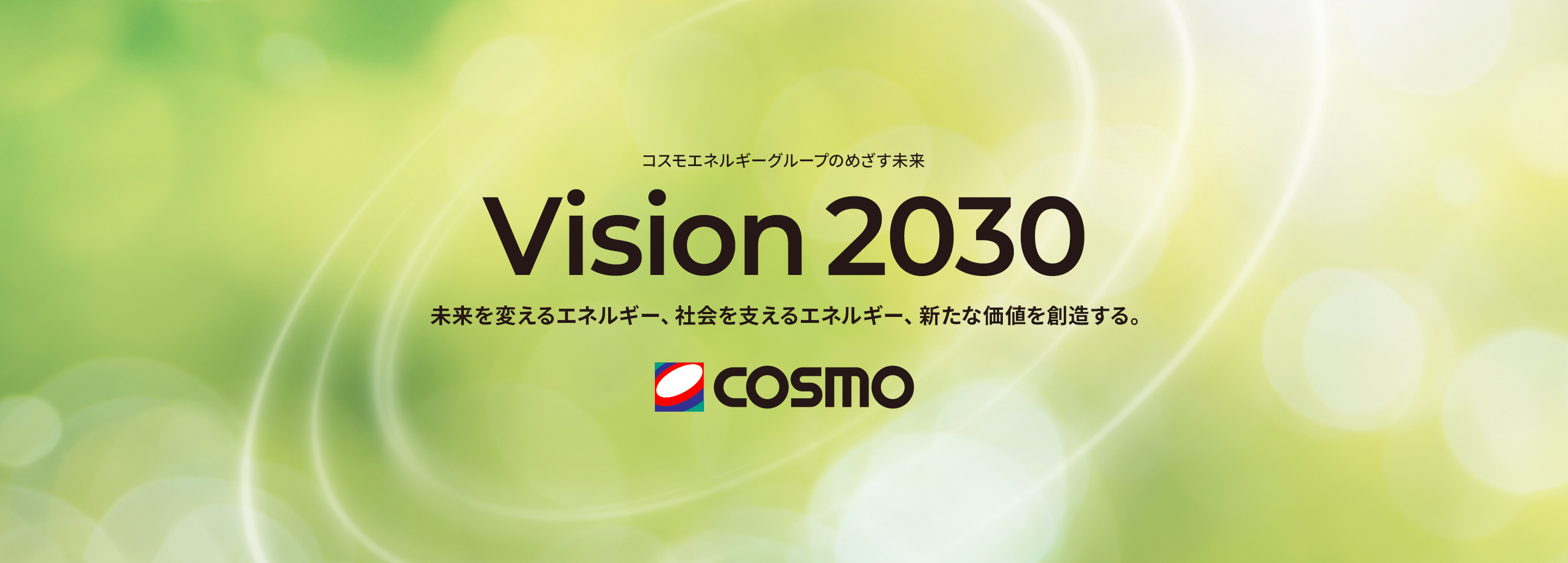 コスモエネルギーグループのめざす未来 Vision 2030 未来を支えるエネルギー、社会を変えるエネルギー、新たな価値を創造する。