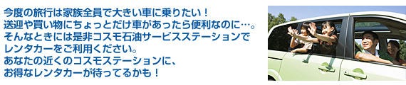今度の旅行は家族全員で大きい車に乗りたい！送迎や買い物にちょっとだけ車があったら便利なのに…。そんなときには是非コスモ石油サービスステーションでレンタカーをご利用ください。あなたの近くのコスモステーションに、お得なレンタカーが待ってるかも！