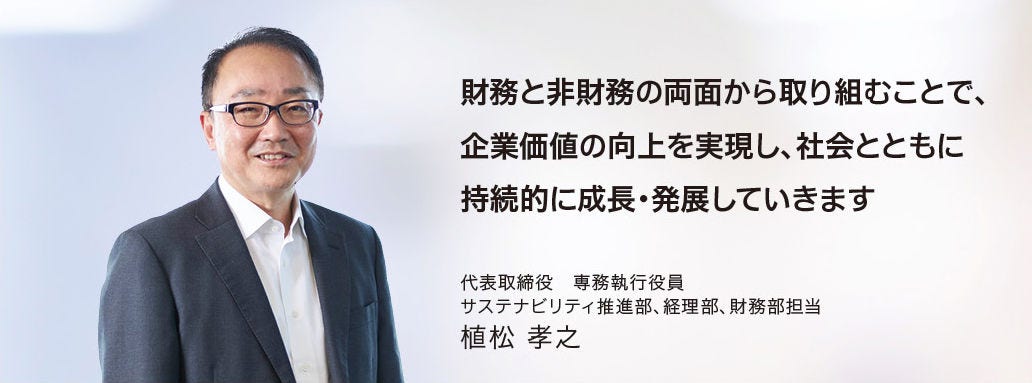 財務と非財務の両面から取り組むことで、企業価値の向上を実現し、社会とともに持続的に成長・発展していきます 代表取締役 専務執行役員 サステナビリティ推進部、経理部、財務部担当 植松 孝之