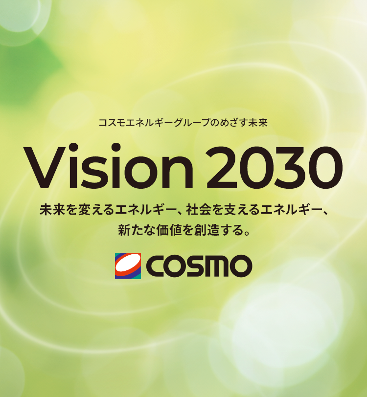 コスモエネルギーグループのめざす未来 Vision 2030 未来を支えるエネルギー、社会を変えるエネルギー、新たな価値を創造する。