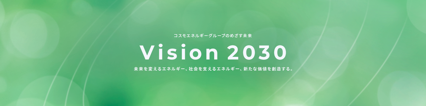コスモエネルギーグループのめざす未来 Vision 2030 未来を支えるエネルギー、社会を変えるエネルギー、新たな価値を創造する。