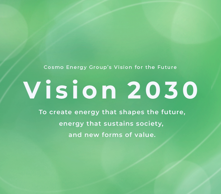 Cosmo Energy Group's Vision for the Future Vision 2030 To create energy that shapes the future, energy that sustains society, and new forms of value.