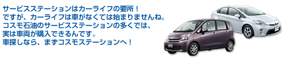 サービスステーションはカーライフの要所！ですが、カーライフは車がなくては始まりませんね。コスモ石油のサービスステーションの多くでは、実は車両が購入できるんです。車探しなら、まずコスモステーションへ！