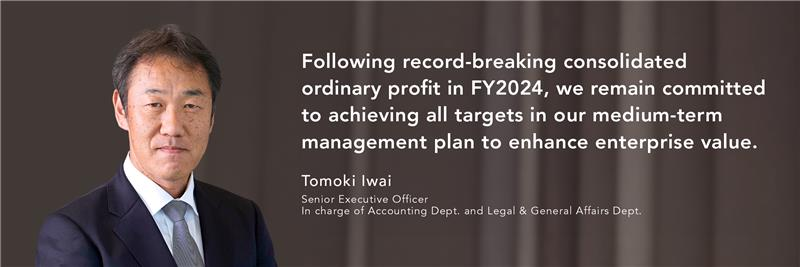 Following record-breaking consolidated ordinary profit in FY2024, we remain committed to achieving all targets in our medium-term management plan to enhance enterprise value. Tomoki Iwai Senior Executive Officer In charge of Accounting Dept. and Legal & General Affairs Dept.