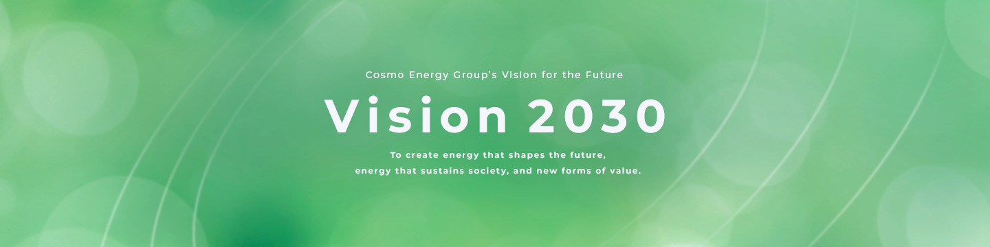 Cosmo Energy Group's Vision for the Future Vision 2030 To create energy that shapes the future, energy that sustains society, and new forms of value.