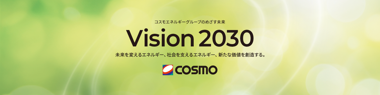 コスモエネルギーグループのめざす未来 Vision 2030 未来を支えるエネルギー、社会を変えるエネルギー、新たな価値を創造する。