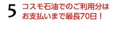 5.コスモ石油でのご利用分はお支払いまで最長70日!