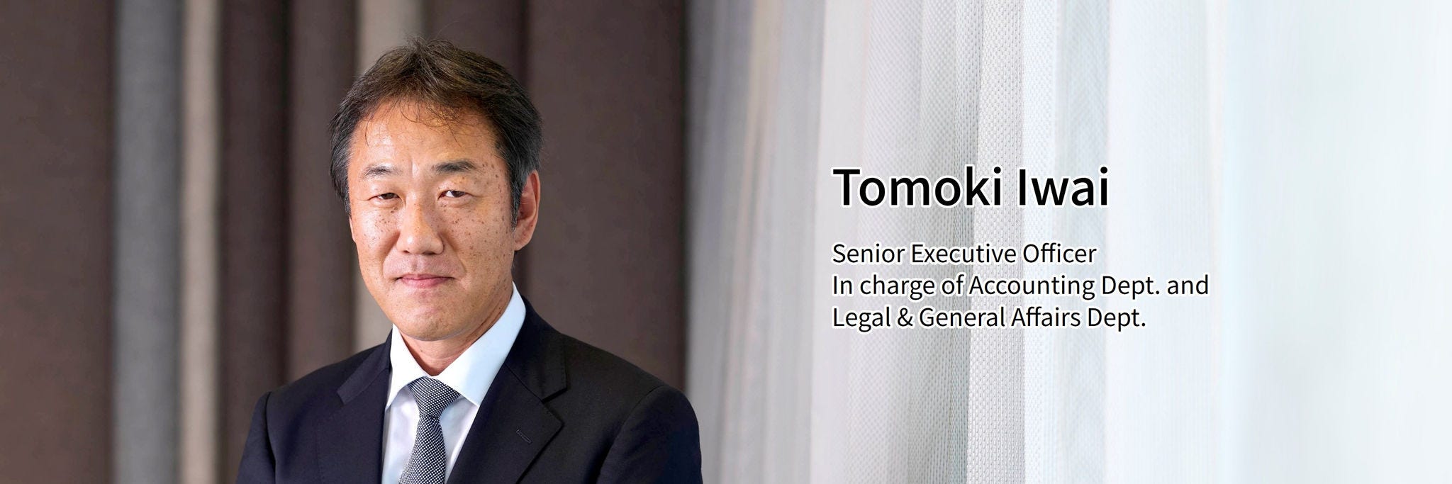 Tomoki Iwai Senior Executive Officer In charge of Accounting Dept. and Legal & General Affairs Dept.