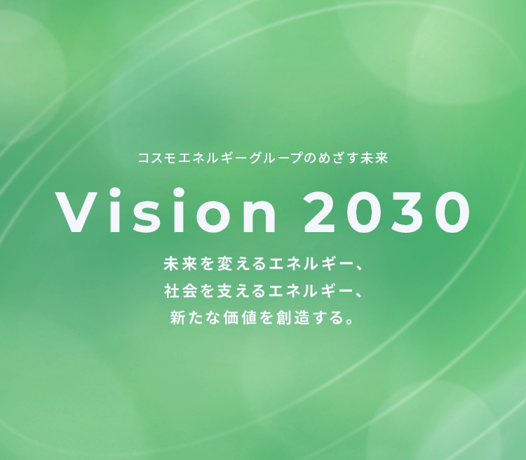 コスモエネルギーグループのめざす未来 Vision 2030 未来を支えるエネルギー、社会を変えるエネルギー、新たな価値を創造する。