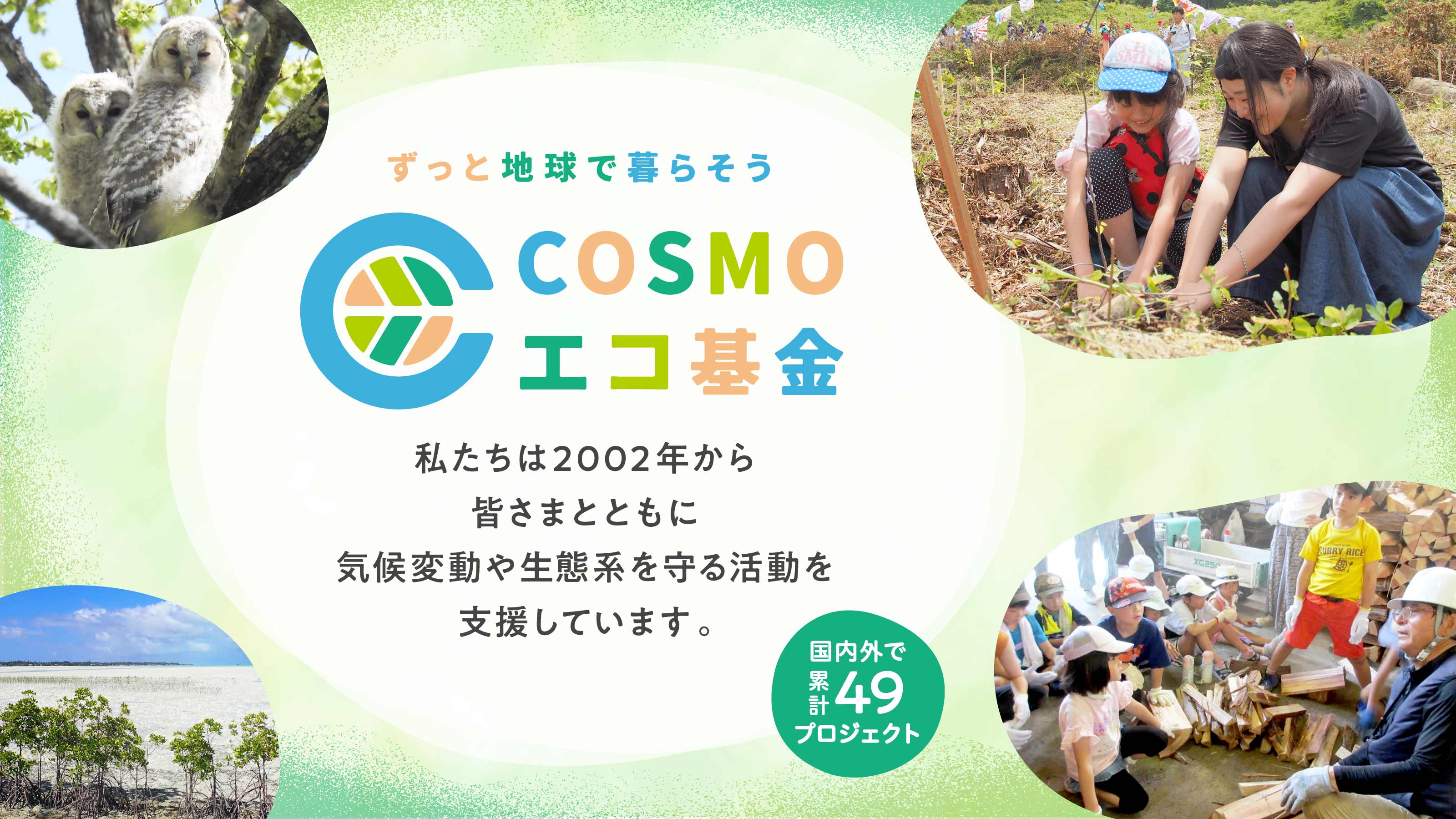 ずっと地球で暮らそう COSMOエコ基金 私たちは2002年から皆さまとともに気候変動や生態系を守る活動を支援しています。国内外で累計49プロジェクト